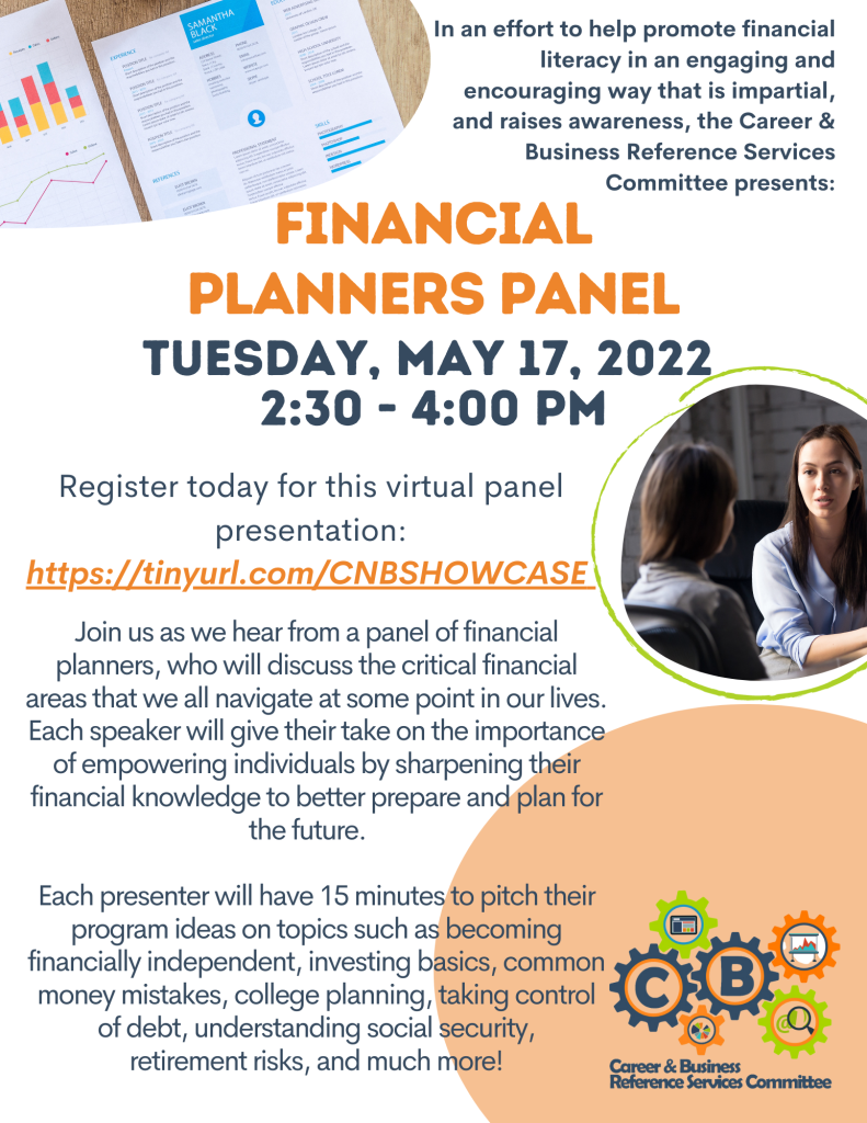 In an effort to help promote financial literacy in an engaging and encouraging way that is impartial, and raises awareness, the Career & Business Reference Services Committee presents: Financial Planners Panel Tuesday, May 17th, 2022 2:30 pm - 4:00 pm Via Zoom REGISTER TODAY! - https://tinyurl.com/CNBSHOWCASE Join us as we hear from a panel of financial planners, who will discuss the critical financial areas that we all navigate at some point in our lives. Each speaker will give their take on the importance of empowering individuals by sharpening their financial knowledge to better prepare and plan for the future. Each presenter will have 15 minutes to pitch their program ideas on topics such as becoming financially independent, investing basics, common money mistakes, college planning, taking control of debt, understanding social security, retirement risks, and much more! We look forward to seeing you all there!