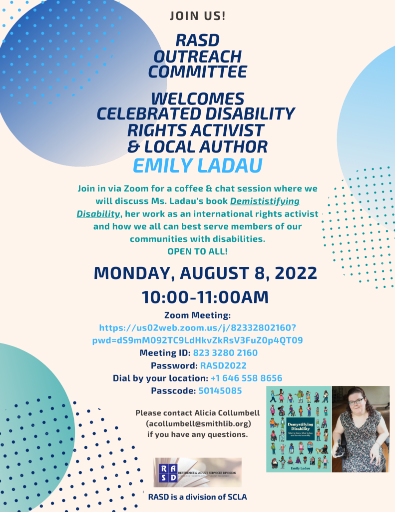 Join us! RASD Outreach Committee welcomes celebrated disability rights activist and local author Emily Ladau. Join in via Zoom for a coffee & chat session where we will discuss Ms. Ladau's book Demististifying Disability, her work as an international rights activist and how we all can best serve members of our communities with disabilities. OPEN TO ALL! MONDAY, AUGUST 8, 2022 from 10:00 to 11:00AM. Please contact Alicia Collumbell (acollumbell@smithlib.org) if you have any questions. Zoom Meeting: https://us02web.zoom.us/j/82332802160?pwd=dS9mM092TC9LdHkvZkRsV3FuZ0p4QT09 Meeting ID: 823 3280 2160 Password: RASD2022 Dial by your location: +1 646 558 8656 Passcode: 50145085 [Image Description: Flyer with blue and teal alternating dots along the sides, dark blue text down the middle. RASD logo, a Division of SCLA down the bottom. A photo graphic of the book cover for Demystifying Disability, a teal cover with multiple people of varying ethnicities and abilities on it and a photo of author Emily Ladau, a younger white woman, in a floral dress using a power wheel chair.] 