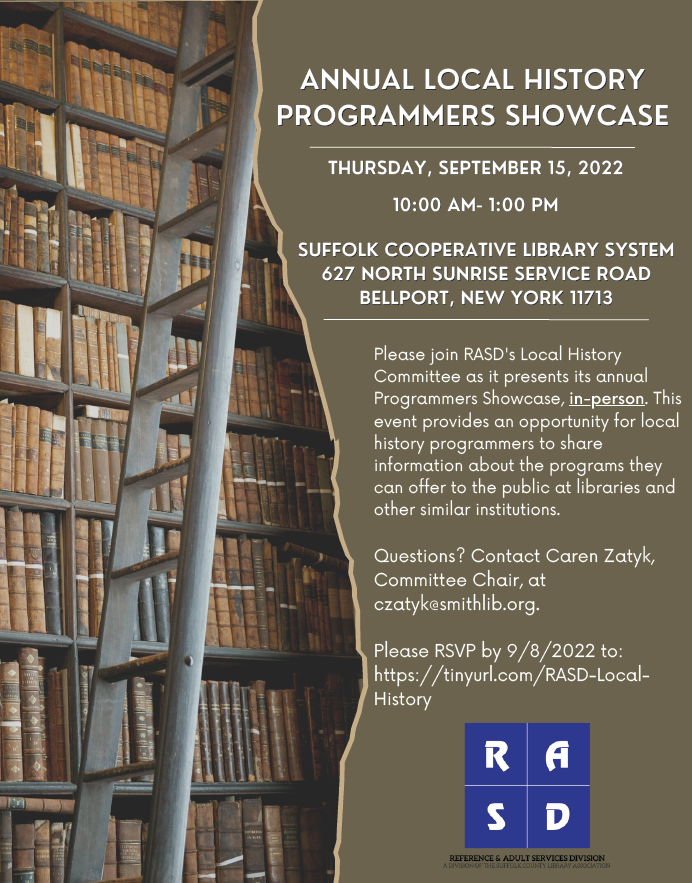 Annual Local History Programmers Showcase Thursday, September 15, 2022 10:00 am- 1:00 pm Suffolk Cooperative Library System 627 North Sunrise Service Road Bellport, New York 11713 Please join RASD's Local History Committee as it presents its annual Programmers Showcase, in-person. This event provides an opportunity for local history programmers to share information about the programs they can offer to the public at libraries and other similar institutions. Questions? Contact Caren Zatyk, Committee Chair, at czatyk@smithlib.org. Please RSVP by 9/8/2022 to: https://tinyurl.com/RASD-Local-History