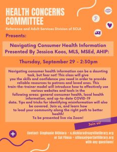 Health Concerns Committee  Reference and Adult Services Division of SCLA  Presents: Navigating Consumer Health Information  Presented By Jessica Koos, MLS, MSEd, AHIP:  Thursday, September 29 - 2:30pm  Navigating consumer health information can be a daunting task, but fear not! This class will give you the skills and confidence you need in order to provide reliable resources to patrons and loved ones. This train-the-trainer model will introduce how to effectively use various websites and tools in the following areas: general consumer health, local health information, and up-to-date COVID-19 data. Tips and tricks for identifying misinformation will also be covered. Join us, and learn how to lead your community along the right path to better health! To be presented live via Zoom!  Contact: Stephanie DiChiara ~ s.dichiara@sayvillelibrary.org or   Sal Filosa ~ sfilosa@portjefflibrary.org with any questions!