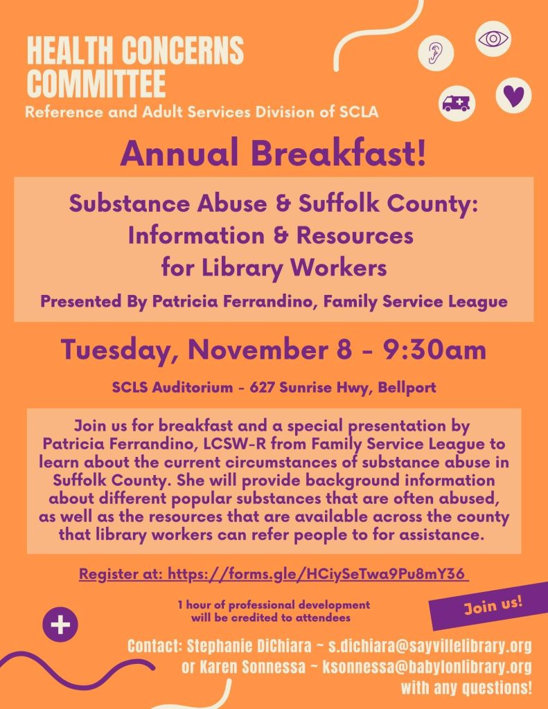 Health Concerns Committee Reference and Adult Services Division of SCLA Annual Breakfast! Substance Abuse & Suffolk County: Information & Resources for Library Workers Presented By Patricia Ferrandino, Family Service League Tuesday, November 8 - 9:30am SCLS Auditorium - 627 Sunrise Hwy, Bellport Join us for breakfast and a special presentation by Patricia Ferrandino, LCSW-R from Family Service League to learn about the current circumstances of substance abuse in Suffolk County. She will provide background information about different popular substances that are often abused, as well as the resources that are available across the county that library workers can refer people to for assistance. Register at: https://forms.gle/HCiySeTwa9Pu8mY36 1 hour of professional development will be credited to attendees Contact: Stephanie DiChiara ~ s.dichiara@sayvillelibrary.org or Karen Sonnessa ~ ksonnessa@babylonlibrary.org with any questions!
