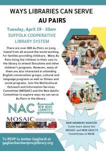 WAYS LIBRARIES CAN SERVE AU PAIRS To RSVP to Amber Gagliardi at gagliardiamber@mcplibrary.org There are over 800 Au Pairs on Long Island from all around the world working for families providing childcare. Many Au Pairs bring the children in their care to the library to attend Storytime and other children’s programs. However, many of them are also interested in attending English conversation groups, cultural and language programs as well as fitness and social programs. Join the Multicultural Outreach and Information Services Committee (MOSAIC) and the New Adults Committee to explore ways we can serve Au Pairs in the library. Tuesday, April 19 - 10am SUFFOLK COOPERATIVE LIBRARY SYSTEM