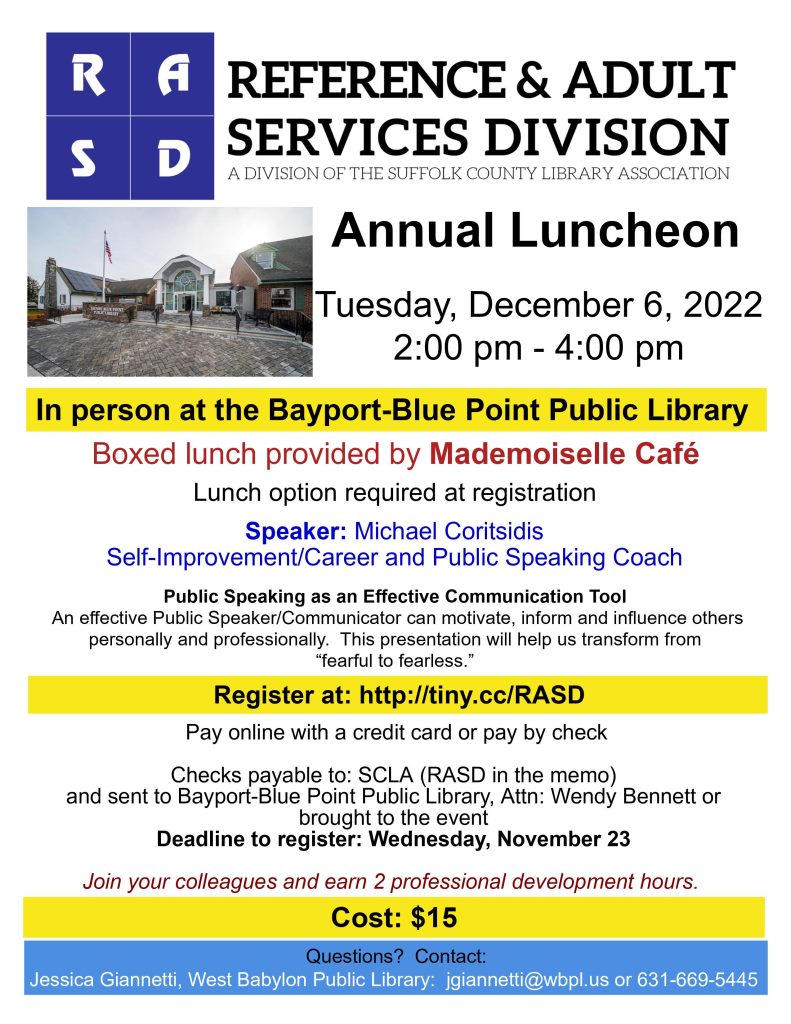 Reference and Adult Services Division of Suffolk County Library Association Annual Luncheon Tuesday, December 6, 2022 2:00 pm - 4:00 pm In person at the Bayport-Blue Point Public Library Boxed lunch provided by Mademoiselle Café Lunch option required at registration Speaker: Michael Coritsidis Self-Improvement/Career and Public Speaking Coach Public Speaking as an Effective Communication Tool An effective Public Speaker/Communicator can motivate, inform and influence others personally and professionally. This presentation will help us transform from “fearful to fearless.” Register at: http://tiny.cc/RASD Pay online with a credit card or pay by check Checks payable to: SCLA (RASD in the memo) and sent to Bayport-Blue Point Public Library, Attn: Wendy Bennett or brought to the event Deadline to register: Wednesday, November 23 Join your colleagues and earn 2 professional development hours. Cost: $15 Questions? Contact: Jessica Giannetti, West Babylon Public Library: jgiannetti@wbpl.us or 631-669-5445