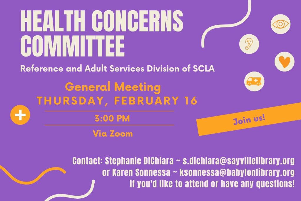 Health Concerns Committee
Reference and Adult Services Division of SCLA
General Meeting
Thursday, February 16, 3:00pm 
Via Zoom - Join us!
Contact: Stephanie DiChiara - s.dichiara@sayvillelibrary.org
or Karen Sonnessa - ksonnessa@babylonlibrary.org
if you'd like to attend or have any questions!
