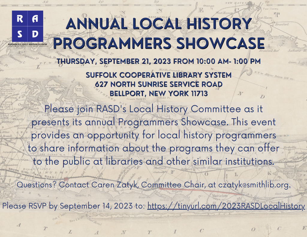 Annual Local History Programmers Showcase
Thursday, September 21, 2023 from 10:00 am- 1:00 pm
Suffolk Cooperative Library System
627 North Sunrise Service Road
Bellport, New York 11713

Please join RASD's Local History Committee as it presents its annual Programmers Showcase. This event provides an opportunity for local history programmers to share information about the programs they can offer to the public at libraries and other similar institutions.

Questions? Contact Care Zatyk, Committee Chair, at czatyk@smithlib.org.

Please RSVP by September 14, 2023 to: https://tinyurl.com/2023RASDLocalHistory